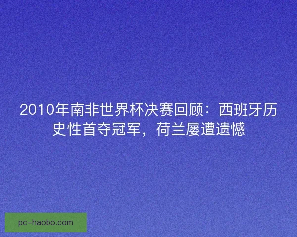 2010年南非世界杯决赛回顾：西班牙历史性首夺冠军，荷兰屡遭遗憾