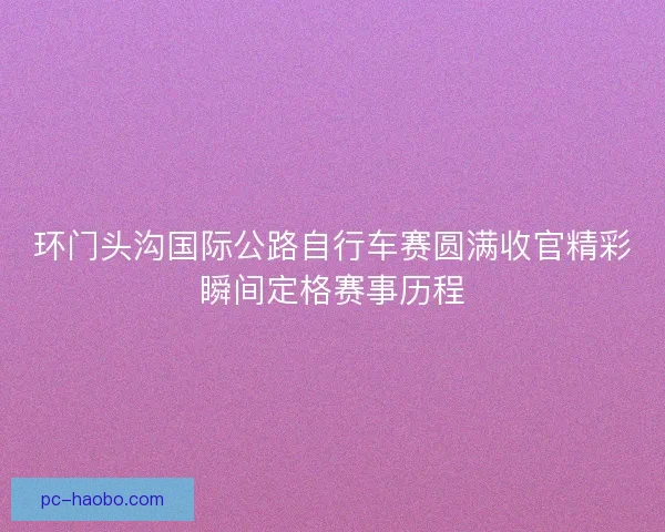 环门头沟国际公路自行车赛圆满收官精彩瞬间定格赛事历程 环门头沟国际公路自行车赛圆满收官精彩瞬间定格赛事历程