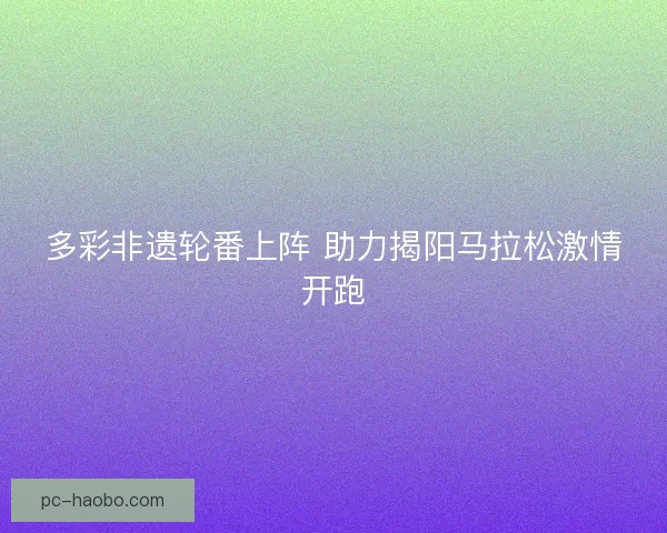 多彩非遗轮番上阵 助力揭阳马拉松激情开跑