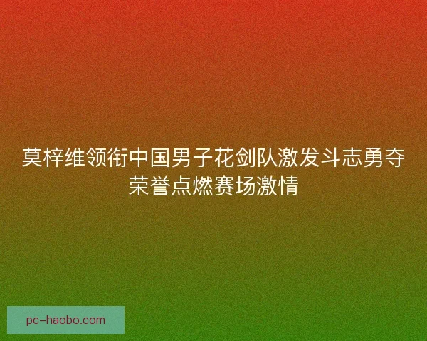 莫梓维领衔中国男子花剑队激发斗志勇夺荣誉点燃赛场激情