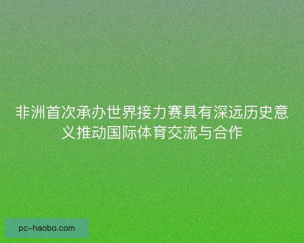 非洲首次承办世界接力赛具有深远历史意义推动国际体育交流与合作 非洲首次承办世界接力赛具有深远历史意义推动国际体育交流与合作