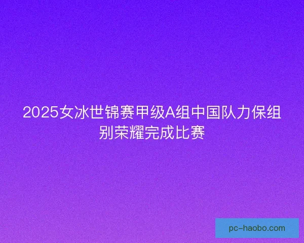 2025女冰世锦赛甲级A组中国队力保组别荣耀完成比赛 2025女冰世锦赛甲级A组中国队力保组别荣耀完成比赛